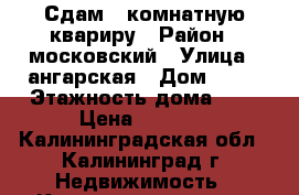 Сдам 1-комнатную квариру › Район ­ московский › Улица ­ ангарская › Дом ­ 82 › Этажность дома ­ 5 › Цена ­ 5 000 - Калининградская обл., Калининград г. Недвижимость » Квартиры аренда   